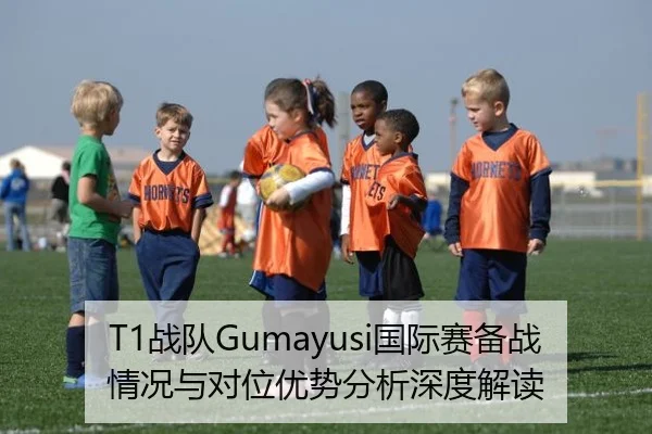 T1战队Gumayusi国际赛备战情况与对位优势分析深度解读
