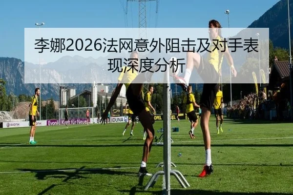 李娜2026法网意外阻击及对手表现深度分析