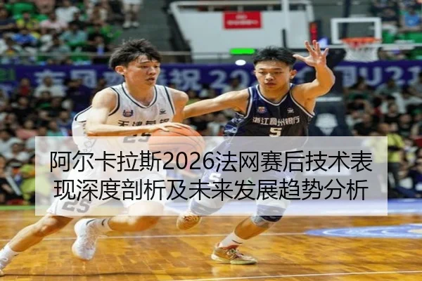 阿尔卡拉斯2026法网赛后技术表现深度剖析及未来发展趋势分析
